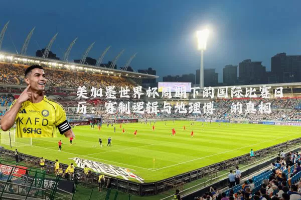 美加墨世界杯周期下的国际比赛日历：赛制逻辑与地理博弈的真相